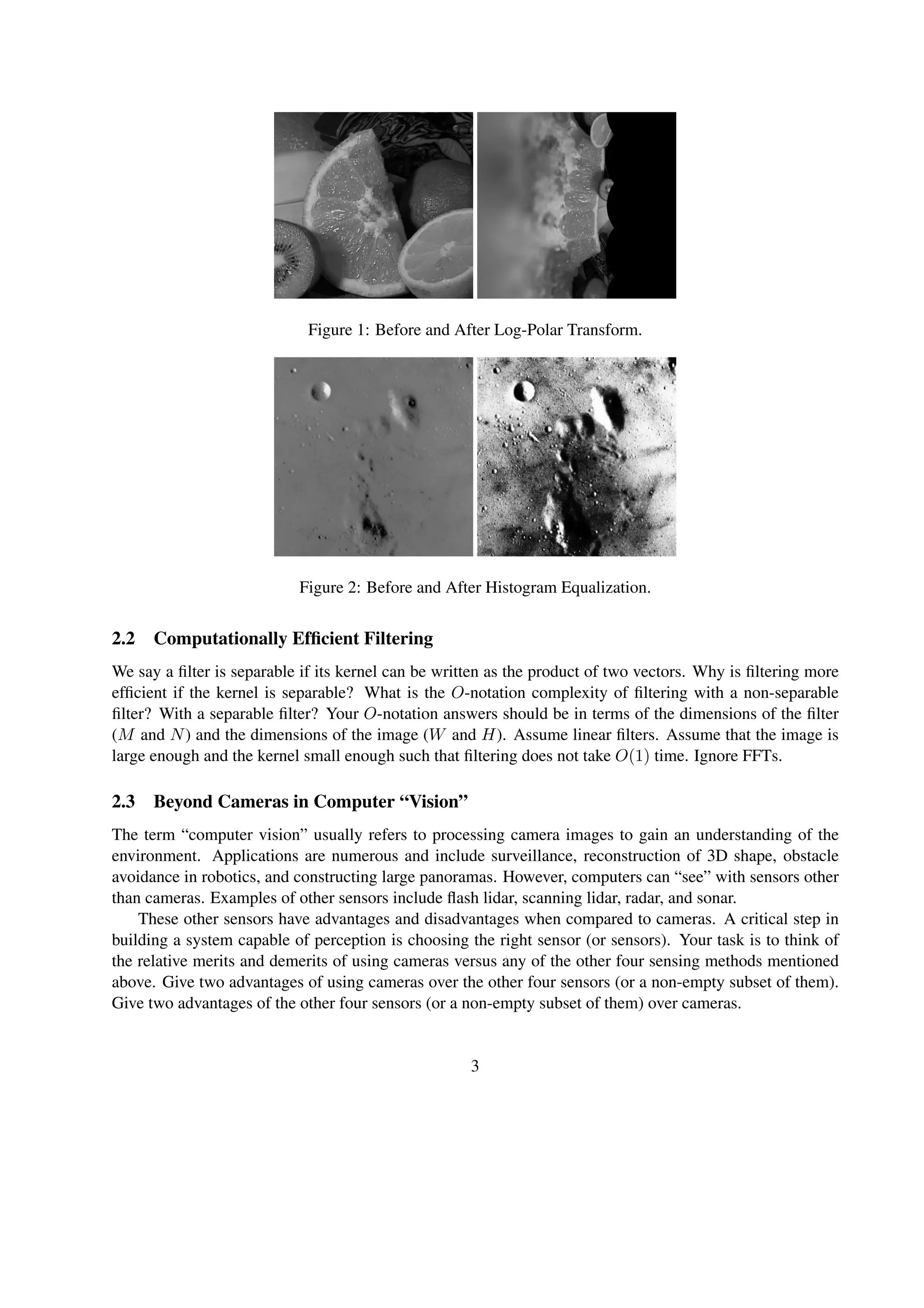 Figure 1: Before and After Log-Polar Transform.
Figure 2: Before and After Histogram Equalization.
2.2 Computationally Efﬁcient Filtering
We say a ﬁlter is separable if its kernel can be written as the product of two vectors. Why is ﬁltering more
efﬁcient if the kernel is separable? What is the O-notation complexity of ﬁltering with a non-separable
ﬁlter? With a separable ﬁlter? Your O-notation answers should be in terms of the dimensions of the ﬁlter
(M and N) and the dimensions of the image (W and H). Assume linear ﬁlters. Assume that the image is
large enough and the kernel small enough such that ﬁltering does not take O(1) time. Ignore FFTs.
2.3 Beyond Cameras in Computer “Vision”
The term “computer vision” usually refers to processing camera images to gain an understanding of the
environment. Applications are numerous and include surveillance, reconstruction of 3D shape, obstacle
avoidance in robotics, and constructing large panoramas. However, computers can “see” with sensors other
than cameras. Examples of other sensors include ﬂash lidar, scanning lidar, radar, and sonar.
These other sensors have advantages and disadvantages when compared to cameras. A critical step in
building a system capable of perception is choosing the right sensor (or sensors). Your task is to think of
the relative merits and demerits of using cameras versus any of the other four sensing methods mentioned
above. Give two advantages of using cameras over the other four sensors (or a non-empty subset of them).
Give two advantages of the other four sensors (or a non-empty subset of them) over cameras.
3
 