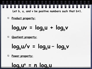 Let b, u, and v be positive numbers such that b ≠1. Product property: log b uv = log b u + log b v Quotient property: log b u/v = log b u   – log b v Power property: log b u n  = n log b u 