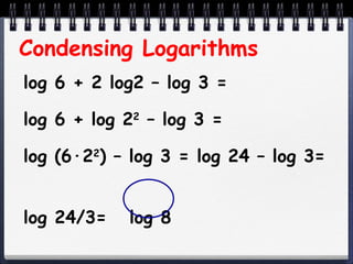 Condensing Logarithms log 6 + 2 log2 – log 3 = log 6 + log 2 2  – log 3 = log (6 ·2 2 ) – log 3 = log 24 – log 3=  log 24/3=  log 8  