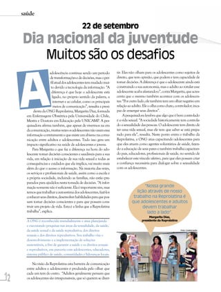 saúde

                                               22 de setembro
     Dia nacional da juventude
                     Muitos são os desafios


     A
                        adolescência continua sendo um período         tir. Eles não olham para os adolescentes como sujeitos de
                        de transformações e de decisões, mas o per-    direito, que tem opinião, que podem e tem capacidade de
                         fil atual dos adolescentes tem mudado mui-    tomar decisões. A diferença é que o adolescente ainda está
                         to devido a tecnologia da informação. “A      construindo a sua autonomia, mas o adulto ao rotular esse
                          diferença é que hoje o adolescente está      adolescente acaba afastando-o”, conta Margarita, que acres-
                          ligado, no próprio sentido da palavra, a     centa que o mesmo também acontece com os adolescen-
                           internet e ao celular, como os principais   tes: “Por outro lado, ele também tem um olhar negativo em
                           meios de comunicação”, ressalta a presi-    relação ao adulto. Ele o olha como chato, controlador, inca-
            denta da ONG Reprolatina, Margarita Diaz, formada          paz de enxergar seus direitos”.
       em Enfermagem Obstétrica pela Universidade do Chile,                 A pesquisadora lembra que algo que é bem controlado
       Mestra e Doutora em Educação pela UNICAMP. A pes-               é a vida sexual. “A sociedade historicamente tem controla-
       quisadora afirma também, que apesar de vivermos na era          do a sexualidade das pessoas. O adolescente tem direito de
       da comunicação, muitas vezes os adolescentes não usam essa      ter uma vida sexual, mas ele tem que saber se está prepa-
       informação corretamente e que existe um abismo na comu-         rado para ela”, ressalta. Neste ponto entra o trabalho da
       nicação entre adultos e adolescentes. Tudo isso gera um         Reprolatina, a ONG atua capacitando adolescentes para
       impacto significativo na saúde de adolescentes e jovens.        que eles atuem como agentes voluntários de saúde, fazen-
           Para Margarita o que faz a diferença na hora do ado-        do a educação de seus pares e também trabalha capacitan-
       lescente tomar decisões conscientes e saudáveis para a sua      do pais, educadores, profissionais de saúde, no sentido de
       vida, em relação à iniciação de sua vida sexual e todas as      estabelecer este vínculo afetivo, para que eles possam criar
       consequências e cuidados que ela implica, vai muito mais        a confiança necessária para dialogar sobre a sexualidade
       além do que o acesso a informação. Na maioria das vezes,        com os adolescentes.
       os serviços e profissionais de saúde, assim como a escola e
       a própria sociedade, incluindo as famílias, não estão pre-
       parados para ajudá-los nesta tomada de decisões. “A infor-
       mação somente não é suficiente. Ela é importante sim, mas                        “Nossa grande
       temos que trabalhar a autoestima dos adolescentes, fazê-los                  lição através de nosso
       conhecer seus direitos, desenvolver habilidades para que pos-              trabalho na Reprolatina é
       sam tomar decisões conscientes e para que possam cons-                    que adolescentes e adultos
       truir um projeto de vida. Esta é a linha que a Reprolatina                      devem trabalhar
       trabalha”, explica.                                                               lado a lado”.
                                                                                              Margarita Diaz,
       A ONG é reconhecida mundialmente e atua planejando                                presidente da Reprolatina
       e executando pesquisas nas áreas da sexualidade, da saúde,
       da saúde sexual e da saúde reprodutiva, dos direitos                                                          Foto: Colaboração

       sexuais e dos direitos reprodutivos. Seu trabalho visa o
       desenvolvimento e a implementação de soluções
       sustentáveis, a fim de garantir a saúde e os direitos sexuais
       e reprodutivos, em parceria com adolescentes, educadores,
       sistema público de saúde, comunidades e lideranças locais.

           Na visão da Reprolatina esta barreira de comunicação
       entre adultos e adolescentes é produzida pelo olhar que

12
       cada um tem do outro. “Adultos geralmente pensam que
       os adolescentes são irresponsáveis, que só querem se diver-
 