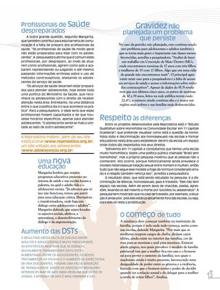 Profissionais de Saúde                                                          Gravidez não
despreparados                                                         planejada:um problema
    A outra grande questão, segundo Margarita,
que também contribui para esta barreira de comu-
                                                                            que persiste
nicação é a falta de preparo dos profissionais da                  No caso da gravidez não planejada, esta continua sendo
saúde. “Os profissionais de saúde de modo geral                       um problema para adolescentes e adultos também e
não estão preparados para lidar com os adoles-                     que se torna mais grave e impactante nas classes menos
centes”. A pesquisadora afirma que é comum estes                     favorecidas, acredita a pesquisadora. “Acabei de fazer
profissionais, por despreparo, ao invés de atua-                      um trabalho em Conceição de Mato Dentro (MG),
rem como profissionais, agirem como pais e aca-                     onde encontramos meninas de 17 anos com três filhos
barem repreendendo ou julgando e até mesmo                         e mulheres de 35 com 17 filhos. Algo que em uma cida-
passando informações errôneas sobre o uso de                         de grande não encontramos mais”. O principal agra-
métodos contraceptivos, afastando os adoles-                        vante neste caso para a pesquisadora é a falta de acesso
centes do serviço de saúde.                                        aos serviços de saúde e acesso a informações sobre méto-
    “Os serviços de saúde deveriam estar prepara-                    dos contraceptivos”. Apesar de dados do SUS revela-
dos para atender adolescentes, hoje existe toda
                                                                    rem que nos últimos cinco anos, os partos de meninas
uma política do Ministério da Saúde, que reco-
                                                                       de 10 a 19 anos, feitos na rede pública terem caído
nhece os adolescentes com o direito de receber
                                                                      22,4%, o número ainda continua alto e é maior nas
atenção nesta área. Entretanto, há uma distância
                                                                    regiões mais pobres e nas famílias mais desfavorecidas.
entre o que a política diz e o que acontece na prá-
tica”. Para a pesquisadora, o ideal seria que esses

                                                      Respeito às diferenças
profissionais fossem capacitados e de que hou-
vesse horários específicos, apenas para atender
adolescentes. “O adolescente sente-se mais a von-         Entre os projetos desenvolvidos pela Reprolatina está o “Estudo
tade ao lado de outro adolescente”.                   Qualitativo sobre Homofobia na Comunidade Escolar em 11 capitais
                                                      brasileiras”; que pretende visualizar como está a questão da homo-
A Reprolatina matem, além de seu site                 fobia (ódio e discriminação aos homossexuais) nas escolas e formar
institucional (www.reprolatina.org.br),               educadores nesta área para estabelecer dentro da escola um espaço
um site voltado aos adolescentes                      onde todos são respeitados nos seus direitos.
                                                          “Estivemos em 11 capitais e constatamos que temos uma escola
(www.adolescencia.org.br).
                                                      muito homofóbica. Existe uma política pública chamada “Brasil sem
                                                      homofobia”, mas a própria pesquisa mostrou que as pessoas não a
           Uma nova                                   conhecem. Isto ocorre, porque historicamente ainda prevalece o

           educação                                   modelo heterossexual (relação sexual entre homem e mulher), então
                                                      tudo que não segue esse modelo e foge da norma é considerado erra-
           Margarita lembra que muitos                do e a religião também reforça isso”, acredita a pesquisadora.
           programas educativos presentes no              O resultado disso, que está sendo estudado na pesquisa, é a dis-
           sistema de saúde e nas escolas focam a     criminação de lésbicas, homossexuais, gays e travestis. “Eles não tem
           palestra, na qual o adulto fala e o        espaço nas escolas. Além de serem alvos de chacotas, piadas, agres-
           adolescente escuta. “Já sabemos que só     sões, levando-os até mesmo a morte por suicídios ou assassinatos”. A
           isso não funciona, temos que partir        pesquisa tem mostrado que no caso de travestis, por exemplo, a situa-
           para uma educação crítica, libertadora     ção é ainda pior, pois eles estão praticamente fora das escolas, ou seja,
           e transformadora, onde haja um             para eles só resta a prostituição.
           diálogo entre adolescentes e adultos”.
           Margarita defende que sejam focados
           os aspectos sociais, afetivos, a
           autoestima, o desenvolvimento do
                                                                     O começo de tudo
           diálogo e da argumentação.                                A mudança deve começar também na instituição da
                                                                     família, porque é nela onde tudo começa, assim como
Aumento das DSTs                                                     nas escolas, defende Margarita. “Por mais que as
                                                                     mulheres ocupem cargos de chefia, dirijam cami-
O RESULTADO DESSA FALTA DE DIÁLOGO ENTRE                             nhões, ainda existe no interior das famílias, cor de
ADULTOS E ADOLESCENTES É MUITO PREOCUPANTE,                          rosa para as meninas e azul para meninos. Existem
AS ESTATÍSTICAS MOSTRAM QUE AS DOENÇAS                               ainda grupos, nos quais prevalece o modelo de família
SEXUALMENTE TRANSMISSÍVEIS (DSTs) ESTÃO                              patriarcal (em que a mulher fica em casa e o homem
AUMENTANDO ENTRE OS ADOLESCENTES. OS NOVOS                           sai para prover o sustento da família), nos quais o
TRATAMENTOS AO HIV/Aids E O AUMENTO DA EXPECTATIVA                   machismo ainda é muito presente, favorecendo uma
DE VIDA DOS DOENTES, PASSAM UMA FALSA SENSAÇÃO                       desigualdade de poder entre os gêneros e a violência,
DE TRANQUILIDADE. DADOS DA ASSOCIAÇÃO BRASILEIRA                     fazendo com que o homem tenha o poder de decidir

                                                                                                                                  13
INTERDISCIPLINAR DE AIDS (ABIA) REVELAM QUE ENTRE OS                 quando ter a relação sexual e de delegar para a mulher
JOVENS, A EPIDEMIA DE AIDS É MAIS FEMININA E GAY.                    a tarefa de evitar filhos”, finaliza.
 