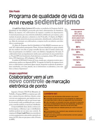 São Paulo

Programa de qualidade de vida da
Amil revela sedentarismo




                                                                                       }
      A Log&Print Dados Variáveis (SP) recebeu os resultados do Programa Amil de
Qualidade de Vida (PAQV), promovido pela Amil, administradora de Assistência
Médica da empresa. Os colaboradores da empresa e também do departamento                                No geral
Comercial passaram por uma entrevista individual confidencial e por exames, como                       88% dos
medição de pressão, glicemia e colesterol, no dia 05 de julho. O objetivo do PAQV é                  beneficiários
promover a saúde através de um processo preventivo, identificando e reduzindo doen-                  Amil aderiram
ças. Além da orientação aos colaboradores, a empresa recebe um relatório, sem iden-                  ao programa,
tificar os participantes.                                                                               destes:
      Os dados do Programa Amil de Qualidade de Vida (PAQV) mostraram que no
total, 107 colaboradores participaram. Destes, 16 foram classificados no grupo amarelo                    80%
(de risco médio) e seis estão no grupo vermelho (de risco alto). O estudo revelou tam-              são sedentários,
bém um participante com diabetes e outro com diabetes e hipoglicemia. No total, 23                        20%
colaboradores farão acompanhamento médico para a prevenção de uma possível doen-
                                                                                                      hipertensos,
ça. No geral 88% dos beneficiários Amil aderiram ao programa, destes: 80% são seden-
tários, 20% hipertensos, 16% tabagistas e 14% obesos.                                                     16%
      A analista de RH Isabel Cristina de Souza, ressalta que o programa mostrou que o                tabagistas e
sedentarismo ganhou em disparada (80%). “A sugestão da Amil foi da empresa incen-                         14%
tivar os colaboradores a praticarem algum esporte, frequentar academias de ginástica e                   obesos
fazer caminhadas, com essas atitudes, não só diminuiriam os sedentários, como tam-
bém os obesos e hipertensos”.

Grupo Log&Print
Colaborador vem aí um
novo controle de marcação
eletrônica de ponto
    Segundo a Portaria 1510/09 do Ministério do
Trabalho e Emprego (MTE), as empresas que utili-       Lembre-se!
zam o sistema de ponto eletrônico deverão contar         Ao entrar e sair da empresa utilize sempre o seu crachá;
com um novo equipamento, que imprime um com-             A marcação correta de ponto é uma obrigação do colaborador,
provante ao trabalhador toda vez que houver regis-     com base nela é feito o cálculo do pagamento dos funcionários;
tro de entrada e saída, possibilitando que o mesmo       A não marcação, ou marcação incorreta, acarretará no desconto
                                                       do tempo correspondente às horas não trabalhadas, perdendo o
possa controlar também as suas horas trabalhadas.
                                                       DSR e podendo ocasionar o desconto do dia como falta;
    A responsabilidade desse cálculo continua sen-       Esta marcação deve ser realizada apenas por você e nunca por
do da empresa, a diferença é que os trabalhadores      outros;
também poderão ter em mãos esse controle. As             E nunca esqueça o seu crachá em casa, somente com ele você
empresas do Grupo Log&Print já encomendaram            poderá entrar na empresa;
os novos equipamentos, estes estarão operando em         A partir de março, guarde os comprovantes e se tiver qualquer



                                                                                                                         05
                                                       dúvida consulte o RH.
março de 2011, data em que passa a valer a Portaria
do MTE.
 