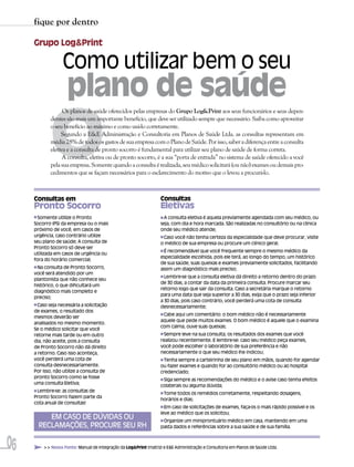 fique por dentro

     Grupo Log&Print

                   Como utilizar bem o seu
                     plano de saúde

            O
                   Os planos de saúde oferecidos pelas empresas do Grupo Log&Print aos seus funcionários e seus depen-
             dentes são mais um importante benefício, que deve ser utilizado sempre que necessário. Saiba como aproveitar
             o seu benefício ao máximo e como usá-lo corretamente.
                  Segundo a E&E Administração e Consultoria em Planos de Saúde Ltda. as consultas representam em
             média 28% de todos os gastos de sua empresa com o Plano de Saúde. Por isso, saber a diferença entre a consulta
             eletiva e a consulta de pronto socorro é fundamental para utilizar seu plano de saúde de forma correta.
                   A consulta, eletiva ou de pronto socorro, é a sua “porta de entrada” no sistema de saúde oferecido a você
             pela sua empresa. Somente quando a consulta é realizada, seu médico solicitará (ou não) exames ou demais pro-
             cedimentos que se façam necessários para o esclarecimento do motivo que o levou a procurá-lo.



     Consultas em                                                  Consultas
     Pronto Socorro                                                Eletivas
       Somente utilize o Pronto                                      A consulta eletiva é aquela previamente agendada com seu médico, ou
     Socorro (PS) da empresa ou o mais                             seja, com dia e hora marcada. São realizadas no consultório ou na clínica
     próximo de você, em casos de                                  onde seu médico atende;
     urgência, caso contrário utilize                               Caso você não tenha certeza da especialidade que deve procurar, visite
     seu plano de saúde; A consulta de                             o médico de sua empresa ou procure um clínico geral;
     Pronto Socorro só deve ser
                                                                    É recomendável que você frequente sempre o mesmo médico da
     utilizada em casos de urgência ou
                                                                   especialidade escolhida, pois ele terá, ao longo do tempo, um histórico
     fora do horário comercial;
                                                                   de sua saúde, suas queixas e exames previamente solicitados, facilitando
      Na consulta de Pronto Socorro,                               assim um diagnóstico mais preciso;
     você será atendido por um
                                                                     Lembre-se que a consulta eletiva dá direito a retorno dentro do prazo
     plantonista que não conhece seu
                                                                   de 30 dias, a contar da data da primeira consulta. Procure marcar seu
     histórico, o que dificultará um
                                                                   retorno logo que sair da consulta. Caso a secretária marque o retorno
     diagnóstico mais completo e
                                                                   para uma data que seja superior a 30 dias, exija que o prazo seja inferior
     preciso;
                                                                   a 30 dias, pois caso contrário, você perderá uma cota de consulta
       Caso seja necessária a solicitação                          desnecessariamente;
     de exames, o resultado dos
                                                                    Cabe aqui um comentário: o bom médico não é necessariamente
     mesmos deverão ser
                                                                   aquele que pede muitos exames. O bom médico é aquele que o examina
     analisados no mesmo momento.
                                                                   com calma, ouve suas queixas;
     Se o médico solicitar que você
     retorne mais tarde ou em outro                                  Sempre leve na sua consulta, os resultados dos exames que você
     dia, não aceite, pois a consulta                              realizou recentemente. E lembre-se: caso seu médico peça exames,
     de Pronto Socorro não dá direito                              você pode escolher o laboratório de sua preferência e não
     a retorno. Caso isso aconteça,                                necessariamente o que seu médico lhe indicou;
     você perderá uma cota de                                        Tenha sempre a carteirinha de seu plano em mãos, quando for agendar
     consulta desnecessariamente.                                  ou fazer exames e quando for ao consultório médico ou ao hospital
     Por isso, não utilize a consulta de                           credenciado;
     pronto Socorro como se fosse
                                                                    Siga sempre as recomendações do médico e o avise caso tenha efeitos
     uma consulta Eletiva;
                                                                   colaterais ou alguma dúvida;
      Lembre-se: as consultas de
                                                                    Tome todos os remédios corretamente, respeitando dosagens,
     Pronto Socorro fazem parte da
                                                                   horários e dias;
     cota anual de consultas!
                                                                     Em caso de solicitações de exames, faça-os o mais rápido possível e os
                                                                   leve ao médico que os solicitou;
          EM CASO DE DÚVIDAS OU                                     Organize um miniprontuário médico em casa, mantendo em uma
       RECLAMAÇÕES, PROCURE SEU RH                                 pasta dados e referências sobre a sua saúde e de sua família.



06       >> Nossa Fonte: Manual de Integração da Log&Print (matriz) e E&E Administração e Consultoria em Planos de Saúde Ltda.
 