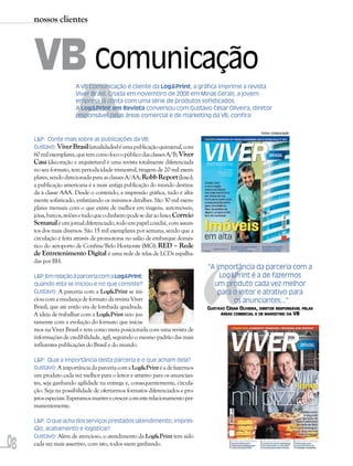 nossos clientes



     VB Comunicação
                       A
                       A VB Comunicação é cliente da Log&Print, a gráfica imprime a revista
                       Viver Brasil. Criada em novembro de 2008 em Minas Gerais, a jovem
                       empresa já conta com uma série de produtos sofisticados.
                       A Log&Print em Revista conversou com Gustavo César Oliveira, diretor
                       responsável pelas áreas comercial e de marketing da VB, confira:

                                                                                                         Fotos: Colaboração

     L&P: Conte mais sobre as publicações da VB:
     Gustavo: Viver Brasil (atualidades) é uma publicação quinzenal, com
     60 mil exemplares, que tem como foco o público das classes A/B; Viver
     Casa (decoração e arquitetura) é uma revista totalmente diferenciada
     no seu formato, tem periodicidade trimestral, tiragem de 20 mil exem-
     plares, sendo direcionada para as classes A/AA; Robb Report (luxo),
     a publicação americana é a mais antiga publicação do mundo destina-
     da à classe AAA. Desde o conteúdo, a impressão gráfica, tudo é alta-
     mente sofisticado, enfatizando os mínimos detalhes. São 30 mil exem-
     plares mensais com o que existe de melhor em viagens, automóveis,
     jóias, barcos, aviões e tudo que o dinheiro pode se dar ao luxo; Correio
     Semanal é um jornal diferenciado, todo em papel couché, com assun-
     tos dos mais diversos. São 15 mil exemplares por semana, sendo que a
     circulação é feita através de promotoras no salão de embarque domés-
     tico do aeroporto de Confins/Belo Horizonte (MG); RED – Rede




                                                                                “
     de Entretenimento Digital é uma rede de telas de LCDs espalha-
     das por BH.
                                                                                “A importância da parceria com a
     L&P: Em relação à parceria com a Log&Print:                                    Log&Print é a de fazermos
     quando esta se iniciou e no que consiste?                                    um produto cada vez melhor
     Gustavo: A parceria com a Log&Print se ini-                                    para o leitor e atrativo para
     ciou com a mudança de formato da revista Viver                                      os anunciantes...”
     Brasil, que até então era de lombada quadrada.                             GUSTAVO CÉSAR OLIVEIRA, DIRETOR RESPONSÁVEL PELAS
     A ideia de trabalhar com a Log&Print veio jus-                                  ÁREAS COMERCIAL E DE MARKETING DA VB

     tamente com a evolução do formato que inicia-
     mos na Viver Brasil e tem como meta posicioná-la com uma revista de
     informações de credibilidade, ágil, seguindo o mesmo padrão das mais
     influentes publicações do Brasil e do mundo.

     L&P: Qual a importância desta parceria e o que acham dela?
     Gustavo: A importância da parceria com a Log&Print é a de fazermos
     um produto cada vez melhor para o leitor e atrativo para os anuncian-
     tes, seja ganhando agilidade na entrega e, consequentemente, circula-
     ção. Seja na possibilidade de ofertarmos formatos diferenciados e pro-
     jetos especiais. Esperamos manter e crescer com este relacionamento per-
     manentemente.

     L&P: O que acha dos serviços prestados (atendimento, impres-
     são, acabamento e logística)?


08
     Gustavo: Além de atencioso, o atendimento da Log&Print tem sido
     cada vez mais assertivo, com isto, todos saem ganhando.
 