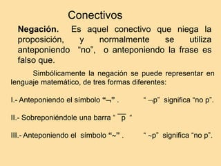 Conectivos
Negación. Es aquel conectivo que niega la
proposición, y normalmente se utiliza
anteponiendo “no”, o anteponiendo la frase es
falso que.
Simbólicamente la negación se puede representar en
lenguaje matemático, de tres formas diferentes:
I.- Anteponiendo el símbolo “” . “ p” significa “no p”.
II.- Sobreponiéndole una barra “ p “
III.- Anteponiendo el símbolo “” . “ p” significa “no p”.
 
