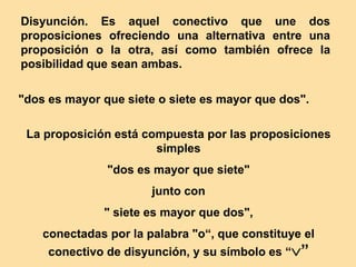 Disyunción. Es aquel conectivo que une dos
proposiciones ofreciendo una alternativa entre una
proposición o la otra, así como también ofrece la
posibilidad que sean ambas.
"dos es mayor que siete o siete es mayor que dos".
La proposición está compuesta por las proposiciones
simples
"dos es mayor que siete"
junto con
" siete es mayor que dos",
conectadas por la palabra "o“, que constituye el
conectivo de disyunción, y su símbolo es “”
 