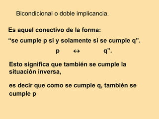 Bicondicional o doble implicancia.
Es aquel conectivo de la forma:
“se cumple p si y solamente si se cumple q”.
Esto significa que también se cumple la
situación inversa,
es decir que como se cumple q, también se
cumple p
p  q”.
 