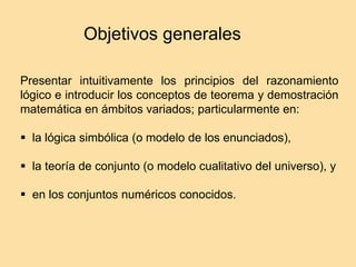 Objetivos generales
Presentar intuitivamente los principios del razonamiento
lógico e introducir los conceptos de teorema y demostración
matemática en ámbitos variados; particularmente en:
 la lógica simbólica (o modelo de los enunciados),
 la teoría de conjunto (o modelo cualitativo del universo), y
 en los conjuntos numéricos conocidos.
 