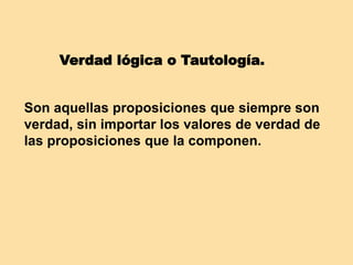 Verdad lógica o Tautología.
Son aquellas proposiciones que siempre son
verdad, sin importar los valores de verdad de
las proposiciones que la componen.
 