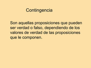 Contingencia
Son aquellas proposiciones que pueden
ser verdad o falso, dependiendo de los
valores de verdad de las proposiciones
que le componen.
 
