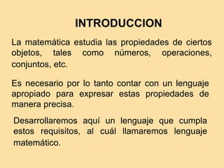 INTRODUCCION
La matemática estudia las propiedades de ciertos
objetos, tales como números, operaciones,
conjuntos, etc.
Es necesario por lo tanto contar con un lenguaje
apropiado para expresar estas propiedades de
manera precisa.
Desarrollaremos aquí un lenguaje que cumpla
estos requisitos, al cuál llamaremos lenguaje
matemático.
 