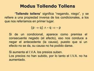 Modus Tollendo Tollens
(p  q) ∧  q   p
‘Tollendo tollens’ significa “negando, niego”, y se
refiere a una propiedad inversa de los condicionales, a los
que nos referíamos en primer lugar.
Si de un condicional, aparece como premisa el
consecuente negado (el efecto), eso nos conduce a
negar el antecedente (la causa), puesto que si un
efecto no se da, su causa no ha podido darse.
Si aumenta el I.V.A. los presios suben.
Los precios no han subido, por lo tanto el I.V.A. no ha
aumentado.
 