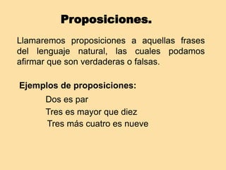 Proposiciones.
Llamaremos proposiciones a aquellas frases
del lenguaje natural, las cuales podamos
afirmar que son verdaderas o falsas.
Ejemplos de proposiciones:
Dos es par
Tres es mayor que diez
Tres más cuatro es nueve
 