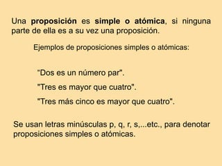 Se usan letras minúsculas p, q, r, s,...etc., para denotar
proposiciones simples o atómicas.
Una proposición es simple o atómica, si ninguna
parte de ella es a su vez una proposición.
Ejemplos de proposiciones simples o atómicas:
“Dos es un número par".
"Tres es mayor que cuatro".
"Tres más cinco es mayor que cuatro".
 