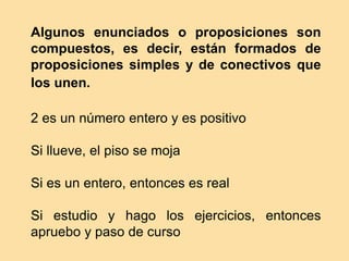 Algunos enunciados o proposiciones son
compuestos, es decir, están formados de
proposiciones simples y de conectivos que
los unen.
2 es un número entero y es positivo
Si llueve, el piso se moja
Si es un entero, entonces es real
Si estudio y hago los ejercicios, entonces
apruebo y paso de curso
 