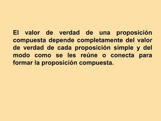 El valor de verdad de una proposición
compuesta depende completamente del valor
de verdad de cada proposición simple y del
modo como se les reúne o conecta para
formar la proposición compuesta.
 