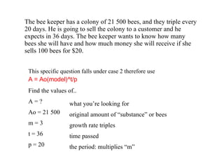 The bee keeper has a colony of 21 500 bees, and they triple every 20 days. He is going to sell the colony to a customer and he expects in 36 days. The bee keeper wants to know how many bees she will have and how much money she will receive if she sells 100 bees for $20. Find the values of.. A = ? Ao = 21 500 m = 3  t = 36 p = 20  This specific question falls under case 2 therefore use   A = Ao(model)^t/p what you’re looking for original amount of “substance” or bees growth rate triples time passed the period: multiplies “m” 
