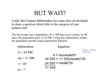 BUT WAIT! Looks like Captain Jabbamathee has some time on his hands to show a question which falls in the category of case numero one! The bee keeper has a population of 11 500 bees in on colony. In 20 days, the population grew to 34 500. Using this information, model the population growth using exponential function.  Information: Equation: A = 34 500 Ao = 11 500 t = 20 m = ?  Divide 11 500 on both sides 