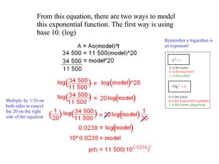 From this equation, there are two ways to model this exponential function. The first way is using base 10. (log) Remember a logarithm is an exponent! Multiply by 1/20 on both sides to cancel the 20 on the right side of the equation 
