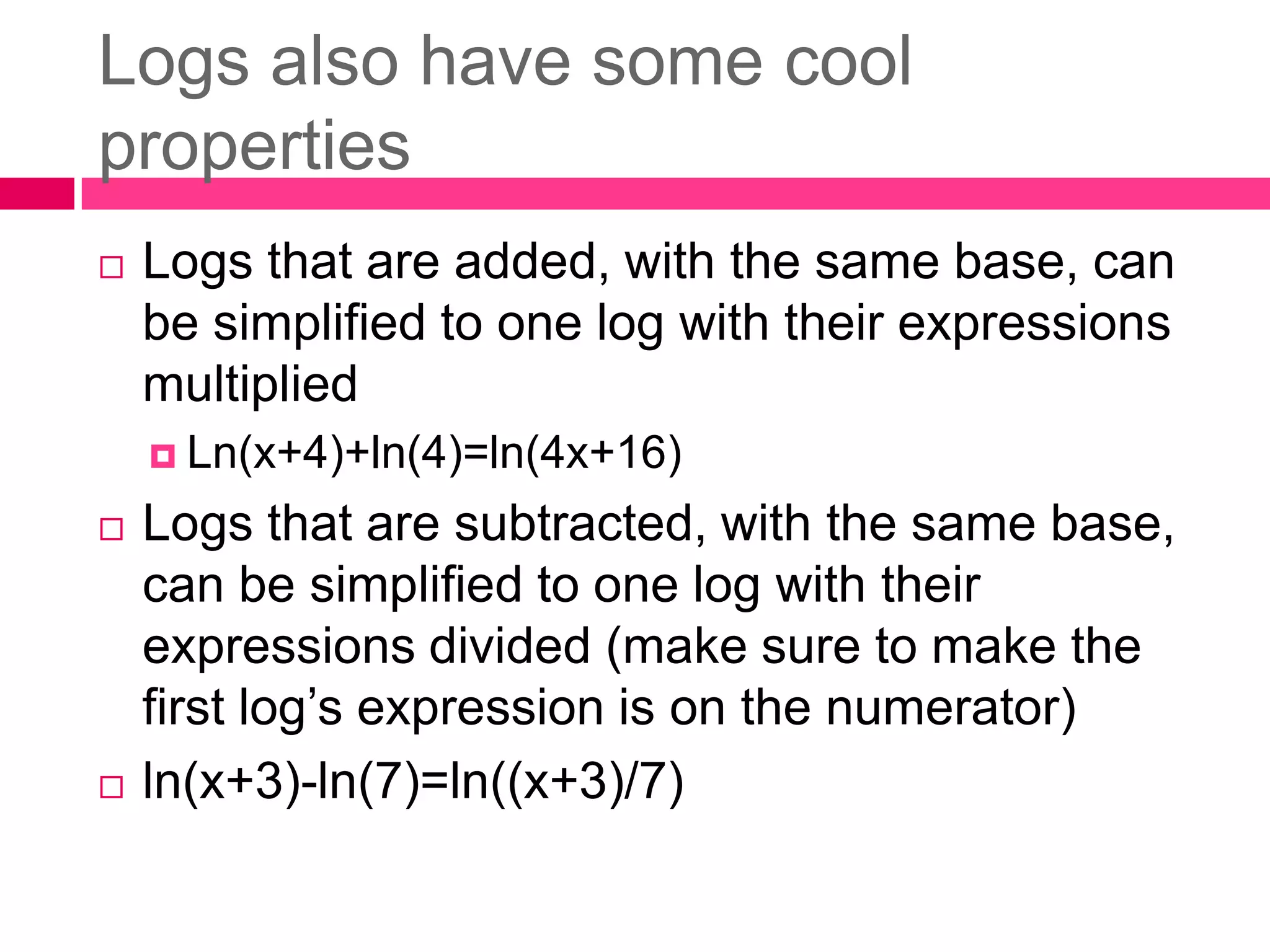 Logs also have some cool propertiesLogs that are added, with the same base, can be simplified to one log with their expressions multiplied	Ln(x+4)+ln(4)=ln(4x+16)Logs that are subtracted, with the same base, can be simplified to one log with their expressions divided (make sure to make the first log’s expression is on the numerator)ln(x+3)-ln(7)=ln((x+3)/7)