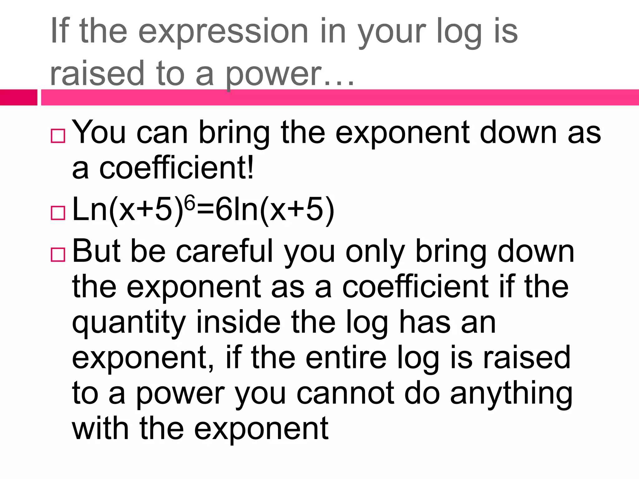 If the expression in your log is raised to a power…You can bring the exponent down as a coefficient!Ln(x+5)6=6ln(x+5)But be careful you only bring down the exponent as a coefficient if the quantity inside the log has an exponent, if the entire log is raised to a power you cannot do anything with the exponent