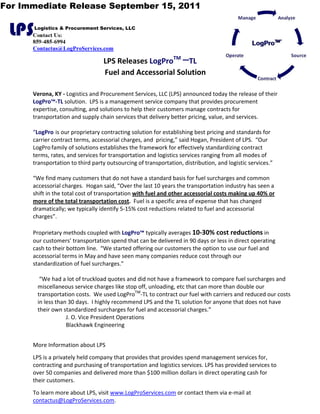 For Immediate Release September 15, 2011


 LPS   Logistics & Procurement Services, LLC
      Contact Us:
      859-485-6994
      Contactus@LogProServices.com

                                  LPS Releases LogProTM –TL 
                                  Fuel and Accessorial Solution 
       
      Verona, KY ‐ Logistics and Procurement Services, LLC (LPS) announced today the release of their 
      LogPro™‐TL solution.  LPS is a management service company that provides procurement 
      expertise, consulting, and solutions to help their customers manage contracts for 
      transportation and supply chain services that delivery better pricing, value, and services. 
       
      “LogPro  is our proprietary contracting solution for establishing best pricing and standards for 
      carrier contract terms, accessorial charges, and  pricing,” said Hogan, President of LPS.  “Our 
      LogPro family of solutions establishes the framework for effectively standardizing contract 
      terms, rates, and services for transportation and logistics services ranging from all modes of 
      transportation to third party outsourcing of transportation, distribution, and logistic services.”   
       
      “We find many customers that do not have a standard basis for fuel surcharges and common 
      accessorial charges.  Hogan said, “Over the last 10 years the transportation industry has seen a 
      shift in the total cost of transportation with fuel and other accessorial costs making up 40% or 
      more of the total transportation cost.  Fuel is a specific area of expense that has changed 
      dramatically; we typically identify 5‐15% cost reductions related to fuel and accessorial 
      charges”.  
       
      Proprietary methods coupled with LogPro™ typically averages 10‐30% cost reductions in 
      our customers’ transportation spend that can be delivered in 90 days or less in direct operating 
      cash to their bottom line.  “We started offering our customers the option to use our fuel and 
      accessorial terms in May and have seen many companies reduce cost through our 
      standardization of fuel surcharges.” 
         
         “We had a lot of truckload quotes and did not have a framework to compare fuel surcharges and 
        miscellaneous service charges like stop off, unloading, etc that can more than double our 
        transportation costs.  We used LogProTM‐TL to contract our fuel with carriers and reduced our costs 
        in less than 30 days.  I highly recommend LPS and the TL solution for anyone that does not have 
        their own standardized surcharges for fuel and accessorial charges.” 
                     J. O. Vice President Operations 
                     Blackhawk Engineering 
       
      More Information about LPS 
      LPS is a privately held company that provides that provides spend management services for, 
      contracting and purchasing of transportation and logistics services. LPS has provided services to 
      over 50 companies and delivered more than $100 million dollars in direct operating cash for 
      their customers. 
      To learn more about LPS, visit www.LogProServices.com or contact them via e‐mail at 
      contactus@LogProServices.com.  
 