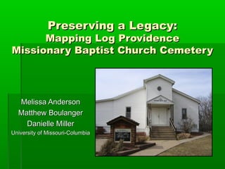 Preserving a Legacy:
      Mapping Log Providence
Missionary Baptist Church Cemetery




  Melissa Anderson
  Matthew Boulanger
    Danielle Miller
University of Missouri-Columbia
 