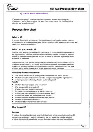 MDF Tool: Process               flow chart
           By Dr Malik Khalid Mehmood PhD


[This tool helps to clarify how (standardised) processes actually take place in an
organisation, and to determine how you want them to take place. It is therefore both a
planning and a monitoring tool.]



Process flow chart

What is it?
A process flow chart is an instrument that visualises and analyses the various systems
and procedures (e.g. delivery of services, decision-making, funds allocation, accounting and
monitoring) within an organisation.


What can you do with it?
The flow chart analysis helps to identify the bottlenecks in the different processes within
the organisation. It identifies unnecessary involvement of people, loopholes in decision
making or unnecessary delays in the process. It assists to make the organisation more
efficient in its operations.

The process flow chart helps to design new processes for the primary process, support
processes and supervisory processes, and helps to analyse the bottlenecks in existing
procedures. It is very useful to help participants understand the interrelation of the work
activities and to realise how the work of one person influences the others.

Questions this tool may answer
•   How should the process be redesigned to be more effective and/or efficient?
•   What are strengths and weaknesses in the core process(es) of the organisation?
•   Is the organisation sufficiently effective to play a key role?
Results
•   What are the major steps in what sequence?
•   Who is responsible for an activity?
•   What are the major decision moments?
•   Are decisions communicated to all relevant persons?
•   What are the major information moments (into the flow)?
•   What are the delays and bottlenecks in the process?
•   What are strengths and weaknesses of current practice?
•   What are co-ordination bottlenecks?
•
                                                                                                         MDF copyright 2005




    What should be done to improve the process?


How to use it?

Process
                                                                                                             www.mdf.nl




A process flow chart can be made on an individual basis or in a group (not more than 20
people) on a participatory basis. If made with a few key people it should be adjusted
and/or endorsed by all actors in the process. Decision-making is to be prepared for the



                                                                                               Page 1
 