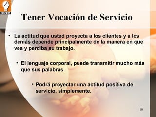 10 
Tener Vocación de Servicio 
• La actitud que usted proyecta a los clientes y a los 
demás depende principalmente de la manera en que 
vea y perciba su trabajo. 
• El lenguaje corporal, puede transmitir mucho más 
que sus palabras 
• Podrá proyectar una actitud positiva de 
servicio, simplemente. 
 