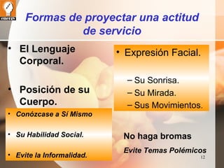 12 
Formas de proyectar una actitud 
de servicio 
• El Lenguaje 
Corporal. 
• Posición de su 
Cuerpo. 
• Expresión Facial. 
– Su Sonrisa. 
– Su Mirada. 
– Sus Movimientos. 
• Conózcase a Sí Mismo 
• Su Habilidad Social. 
• Evite la Informalidad. 
No haga bromas 
Evite Temas Polémicos 
 