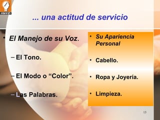 13 
... una actitud de servicio 
• El Manejo de su Voz. 
– El Tono. 
– El Modo o “Color”. 
– Las Palabras. 
• Su Apariencia 
Personal 
• Cabello. 
• Ropa y Joyería. 
• Limpieza. 
 