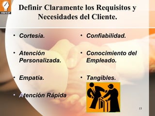 15 
Definir Claramente los Requisitos y 
Necesidades del Cliente. 
• Confiabilidad. 
• Conocimiento del 
Empleado. 
• Tangibles. 
• Cortesía. 
• Atención 
Personalizada. 
• Empatía. 
• Atención Rápida 
 