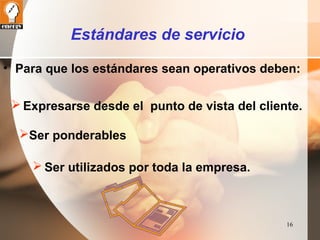 16 
Estándares de servicio 
• Para que los estándares sean operativos deben: 
Expresarse desde el punto de vista del cliente. 
Ser ponderables 
Ser utilizados por toda la empresa. 
 