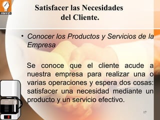 17 
Satisfacer las Necesidades 
del Cliente. 
• Conocer los Productos y Servicios de la 
Empresa 
Se conoce que el cliente acude a 
nuestra empresa para realizar una o 
varias operaciones y espera dos cosas: 
satisfacer una necesidad mediante un 
producto y un servicio efectivo. 
 