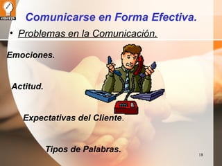 18 
Comunicarse en Forma Efectiva. 
• Problemas en la Comunicación. 
Emociones. 
Actitud. 
Expectativas del Cliente. 
Tipos de Palabras. 
 