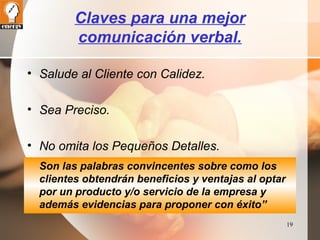 19 
Claves para una mejor 
comunicación verbal. 
• Salude al Cliente con Calidez. 
• Sea Preciso. 
• No omita los Pequeños Detalles. 
Son las palabras convincentes sobre como los 
clientes obtendrán beneficios y ventajas al optar 
por un producto y/o servicio de la empresa y 
además evidencias para proponer con éxito” 
 