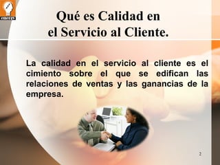 2 
Qué es Calidad en 
el Servicio al Cliente. 
La calidad en el servicio al cliente es el 
cimiento sobre el que se edifican las 
relaciones de ventas y las ganancias de la 
empresa. 
 