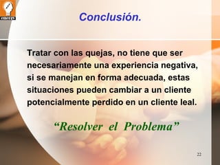 22 
Conclusión. 
Tratar con las quejas, no tiene que ser 
necesariamente una experiencia negativa, 
si se manejan en forma adecuada, estas 
situaciones pueden cambiar a un cliente 
potencialmente perdido en un cliente leal. 
“Resolver el Problema” 
 