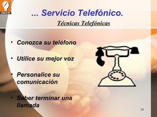 24 
... Servicio Telefónico. 
Técnicas Telefónicas 
• Conozca su teléfono 
• Utilice su mejor voz 
• Personalice su 
comunicación 
• Saber terminar una 
llamada 
 