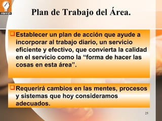 25 
Plan de Trabajo del Área. 
Establecer un plan de acción que ayude a 
incorporar al trabajo diario, un servicio 
eficiente y efectivo, que convierta la calidad 
en el servicio como la “forma de hacer las 
cosas en esta área”. 
Requerirá cambios en las mentes, procesos 
y sistemas que hoy consideramos 
adecuados. 
 