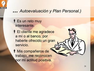 28 
... Autoevaluación y Plan Personal.) 
Es un reto muy 
interesante. 
El cliente me agradece 
a mí o al banco, por 
haberle ofrecido un gran 
servicio. 
Mis compañeros de 
trabajo, me reconocen 
por mi actitud positiva. 
 