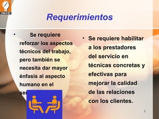 3 
Requerimientos 
• Se requiere 
reforzar los aspectos 
técnicos del trabajo, 
pero también se 
necesita dar mayor 
énfasis al aspecto 
humano en el 
servicio. 
• Se requiere habilitar 
a los prestadores 
del servicio en 
técnicas concretas y 
efectivas para 
mejorar la calidad 
de las relaciones 
con los clientes. 
 