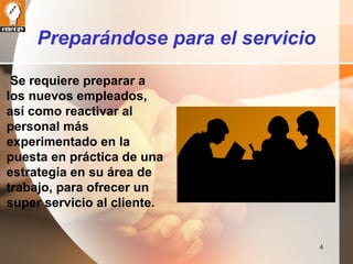 4 
Preparándose para el servicio 
Se requiere preparar a 
los nuevos empleados, 
así como reactivar al 
personal más 
experimentado en la 
puesta en práctica de una 
estrategia en su área de 
trabajo, para ofrecer un 
super servicio al cliente. 
 