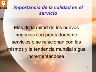 5 
Importancia de la calidad en el 
servicio 
Más de la mitad de los nuevos 
negocios son prestadores de 
servicios o se relacionan con los 
mismos y la tendencia mundial sigue 
incrementándose. 
 