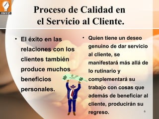 6 
Proceso de Calidad en 
el Servicio al Cliente. 
• El éxito en las 
relaciones con los 
clientes también 
produce muchos 
beneficios 
personales. 
• Quien tiene un deseo 
genuino de dar servicio 
al cliente, se 
manifestará más allá de 
lo rutinario y 
complementará su 
trabajo con cosas que 
además de beneficiar al 
cliente, producirán su 
regreso. 
 