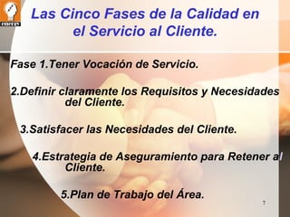 7 
Las Cinco Fases de la Calidad en 
el Servicio al Cliente. 
Fase 1.Tener Vocación de Servicio. 
2.Definir claramente los Requisitos y Necesidades 
del Cliente. 
3.Satisfacer las Necesidades del Cliente. 
4.Estrategia de Aseguramiento para Retener al 
Cliente. 
5.Plan de Trabajo del Área. 
 