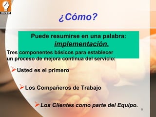 8 
¿Cómo? 
Puede resumirse en una palabra: 
implementación. 
Tres componentes básicos para establecer 
un proceso de mejora continua del servicio: 
Usted es el primero 
Los Compañeros de Trabajo 
Los Clientes como parte del Equipo. 
 