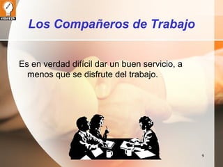 9 
Los Compañeros de Trabajo 
Es en verdad difícil dar un buen servicio, a 
menos que se disfrute del trabajo. 
 