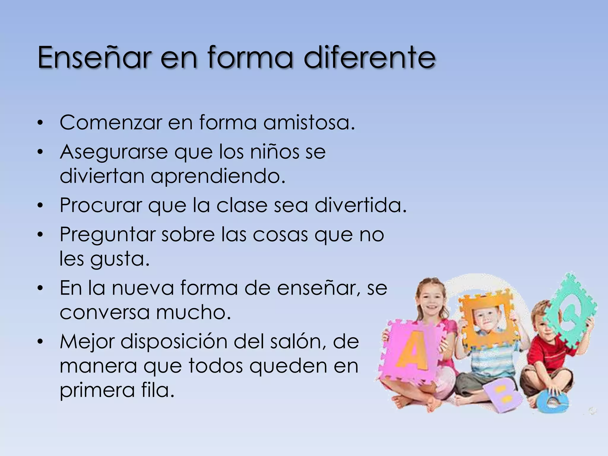 Enseñar en forma diferente

• Comenzar en forma amistosa.
• Asegurarse que los niños se
  diviertan aprendiendo.
• Procurar que la clase sea divertida.
• Preguntar sobre las cosas que no
  les gusta.
• En la nueva forma de enseñar, se
  conversa mucho.
• Mejor disposición del salón, de
  manera que todos queden en
  primera fila.
 