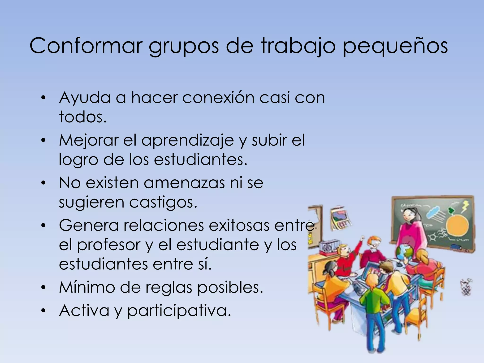 Conformar grupos de trabajo pequeños

• Ayuda a hacer conexión casi con
  todos.
• Mejorar el aprendizaje y subir el
  logro de los estudiantes.
• No existen amenazas ni se
  sugieren castigos.
• Genera relaciones exitosas entre
  el profesor y el estudiante y los
  estudiantes entre sí.
• Mínimo de reglas posibles.
• Activa y participativa.
 
